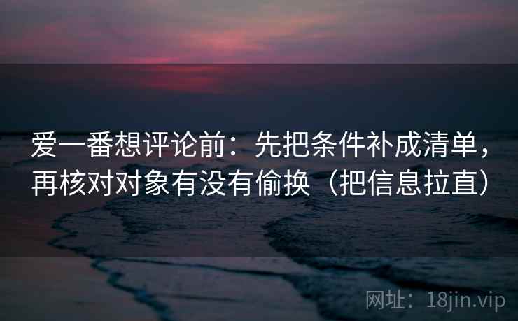 爱一番想评论前：先把条件补成清单，再核对对象有没有偷换（把信息拉直）  第1张