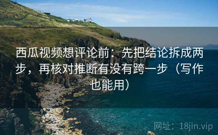 西瓜视频想评论前：先把结论拆成两步，再核对推断有没有跨一步（写作也能用）  第2张