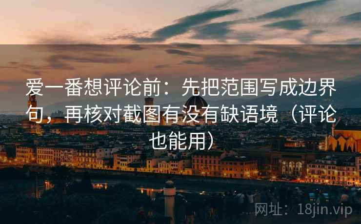 爱一番想评论前：先把范围写成边界句，再核对截图有没有缺语境（评论也能用）