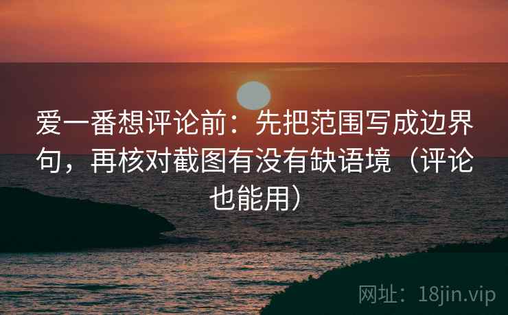 爱一番想评论前：先把范围写成边界句，再核对截图有没有缺语境（评论也能用）  第2张