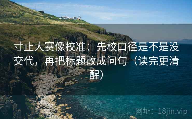 寸止大赛像校准：先校口径是不是没交代，再把标题改成问句（读完更清醒）  第2张