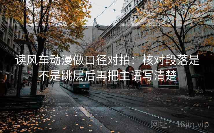 读风车动漫做口径对拍：核对段落是不是跳层后再把主语写清楚  第1张