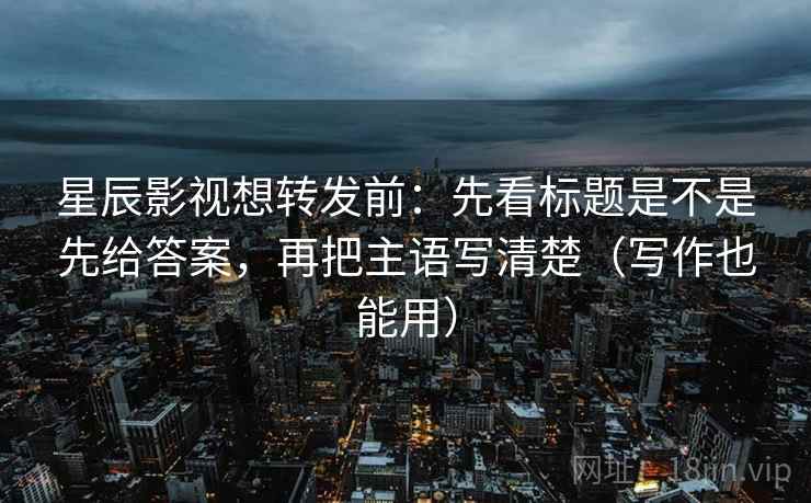星辰影视想转发前：先看标题是不是先给答案，再把主语写清楚（写作也能用）  第2张