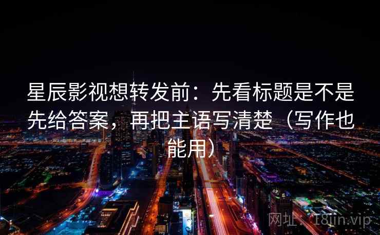 星辰影视想转发前：先看标题是不是先给答案，再把主语写清楚（写作也能用）  第1张