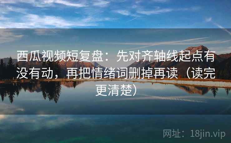 西瓜视频短复盘：先对齐轴线起点有没有动，再把情绪词删掉再读（读完更清楚）  第1张
