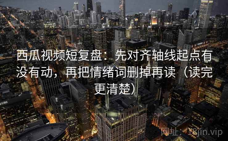 西瓜视频短复盘：先对齐轴线起点有没有动，再把情绪词删掉再读（读完更清楚）  第2张
