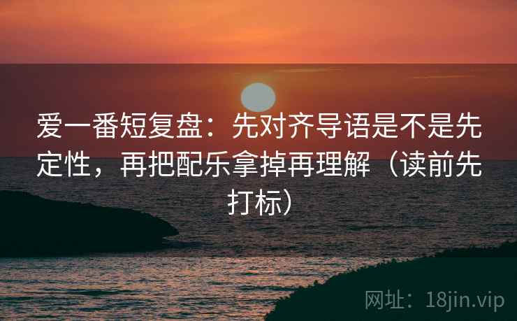 爱一番短复盘：先对齐导语是不是先定性，再把配乐拿掉再理解（读前先打标）  第1张