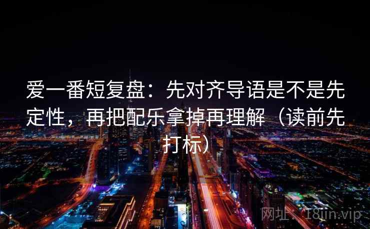 爱一番短复盘：先对齐导语是不是先定性，再把配乐拿掉再理解（读前先打标）  第2张