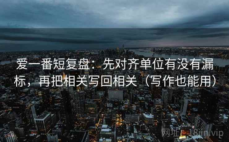 爱一番短复盘:先对齐单位有没有漏标,再把相关写回相关(写作也能用) 第2张 爱一番短复盘:先对齐单位有没有漏标,再把相关写回相关(写作也能用) 第2张