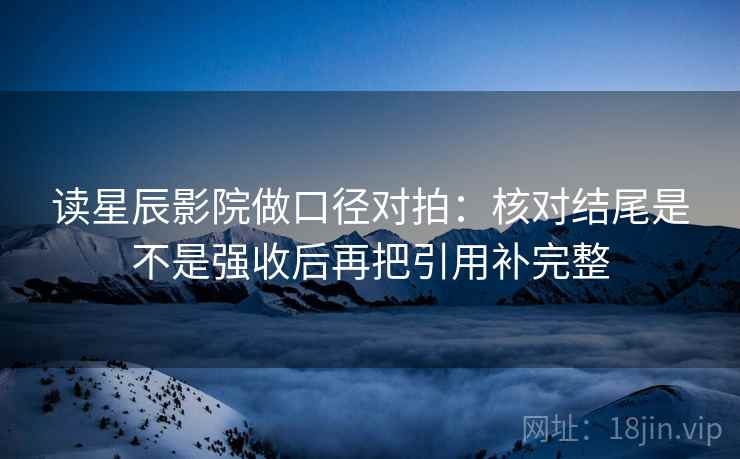 读星辰影院做口径对拍:核对结尾是不是强收后再把引用补完整 第2张 读星辰影院做口径对拍:核对结尾是不是强收后再把引用补完整 第2张