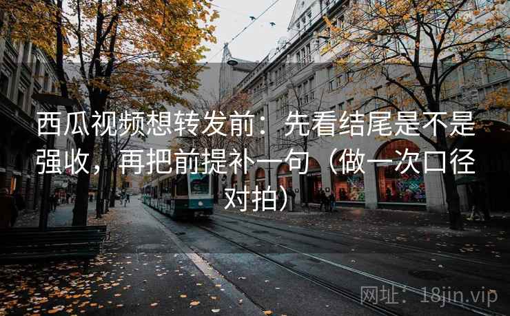 西瓜视频想转发前：先看结尾是不是强收，再把前提补一句（做一次口径对拍）