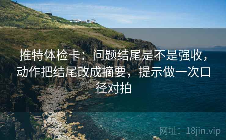 推特体检卡：问题结尾是不是强收，动作把结尾改成摘要，提示做一次口径对拍