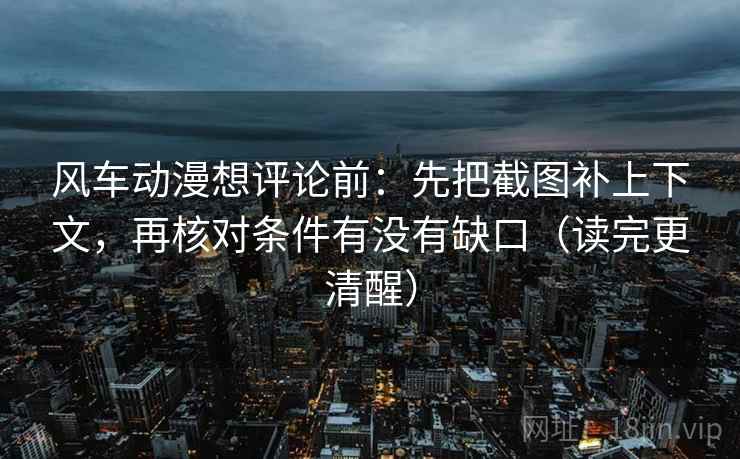 风车动漫想评论前：先把截图补上下文，再核对条件有没有缺口（读完更清醒）