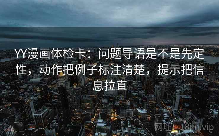 YY漫画体检卡:问题导语是不是先定性,动作把例子标注清楚,提示把信息拉直 第1张 YY漫画体检卡:问题导语是不是先定性,动作把例子标注清楚,提示把信息拉直 第1张