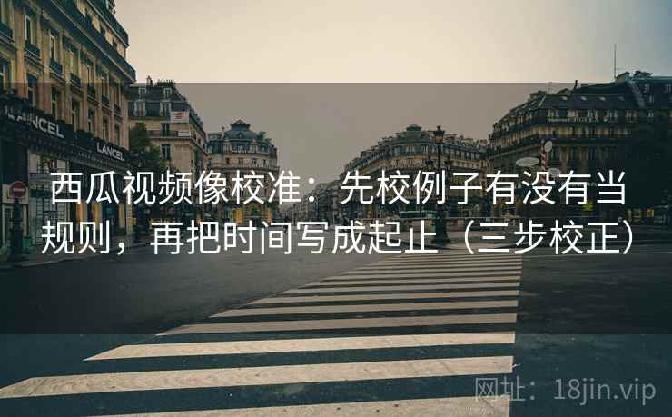 西瓜视频像校准:先校例子有没有当规则,再把时间写成起止(三步校正) 第2张 西瓜视频像校准:先校例子有没有当规则,再把时间写成起止(三步校正) 第2张