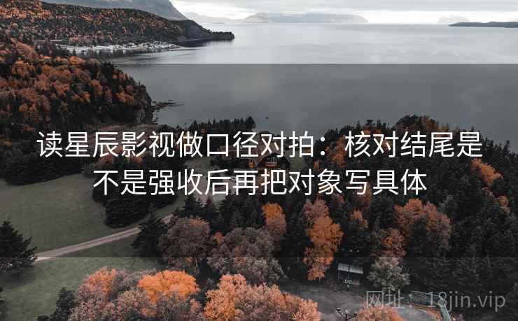 读星辰影视做口径对拍：核对结尾是不是强收后再把对象写具体