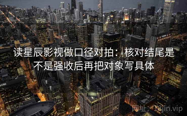 读星辰影视做口径对拍:核对结尾是不是强收后再把对象写具体 第2张 读星辰影视做口径对拍:核对结尾是不是强收后再把对象写具体 第2张