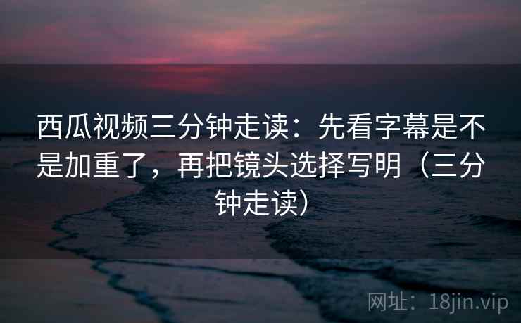 西瓜视频三分钟走读:先看字幕是不是加重了,再把镜头选择写明(三分钟走读) 第2张 西瓜视频三分钟走读:先看字幕是不是加重了,再把镜头选择写明(三分钟走读) 第2张
