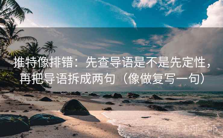 推特像排错：先查导语是不是先定性，再把导语拆成两句（像做复写一句）