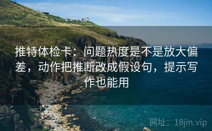 推特体检卡：问题热度是不是放大偏差，动作把推断改成假设句，提示写作也能用