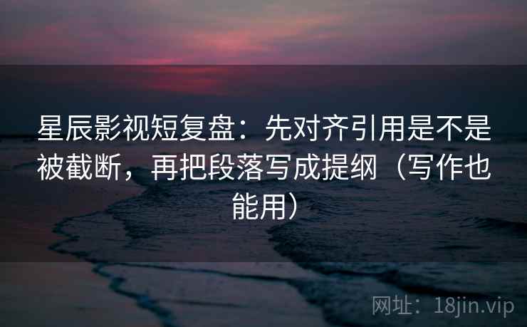 星辰影视短复盘：先对齐引用是不是被截断，再把段落写成提纲（写作也能用）